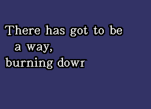 There has got to be
a way,

burning dowr