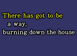 There has got to be
a way,

burning down the house