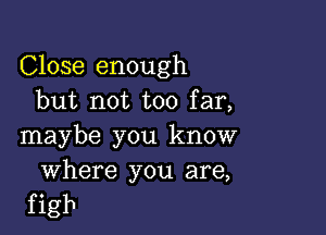 Close enough
but not too far,

maybe you know

Where you are,
f igb