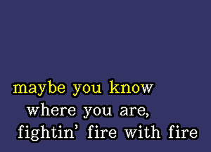 maybe you know
Where you are,
fightin, fire With fire