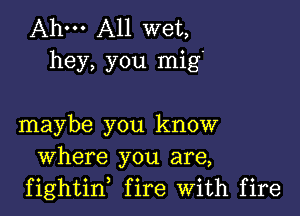 Ahm A11 wet,
hey, you mig'

maybe you know
Where you are,
fightin, fire With fire