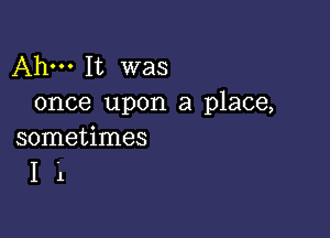 Ahm It was
once upon a place,

sometimes
I 1