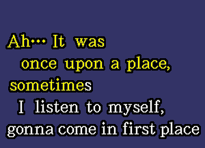 Ahm It was
once upon a place,

sometimes
I listen to myself,
gonna come in first place