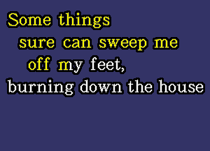 Some things
sure can sweep me
off my feet,

burning down the house