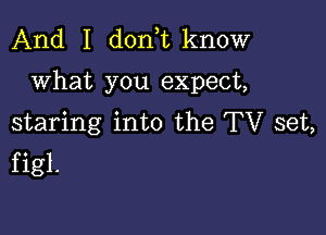 And I doni know

what you expect,

staring into the TV set,
figl.