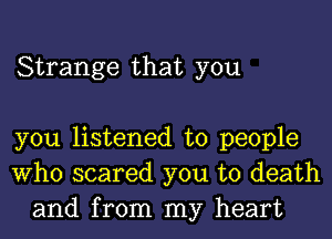 Strange that you

you listened to people
Who scared you to death
and from my heart