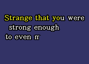 Strange that you were
strong enough

to even nr