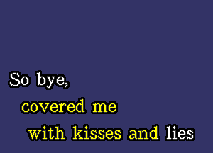 So bye,
covered me

with kisses and lies