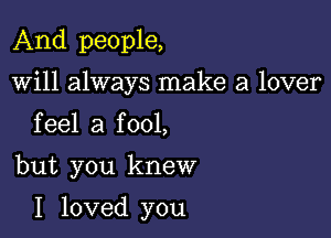 And people,
will always make a lover
feel a fool,

but you knew

I loved you