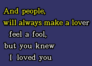 And people,
will always make a lover
feel a fool,

but you knew

I loved you