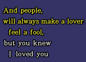 And people,
will always make a lover
feel a fool,

but you knew

I loved you