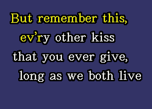 But remember this,

eva other kiss

that you ever give,

long as we both live