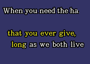 When you need the ha.

that you ever give,

long as we both live