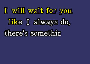 I Will wait for you

like I always do,
therek somethin