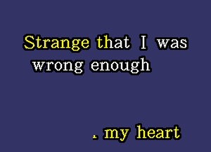 Strange that I was
wrong enough

. my heart