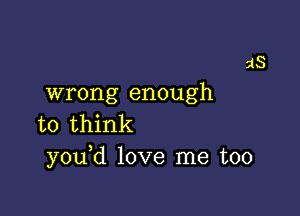 wrong enough

to think
you d love me too