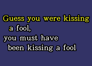 Guess you were kissing
a fool,

you must have
been kissing a fool