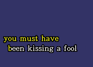 you must have
been kissing a fool