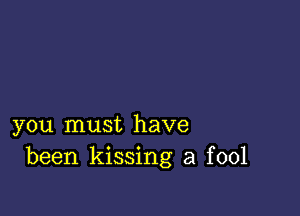 you must have
been kissing a fool