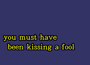 you must have
been kissing a fool