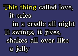 This thing called love,
it cries
in a cradle all night
It swings, it jives,
shakes all over like
a jelly