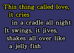 This thing called love,
it cries
in a cradle all night
It swings, it jives,
shakes all over like
a jelly fish