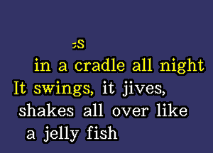 SS
in a cradle all night

It swings, it jives,
shakes all over like
a jelly fish