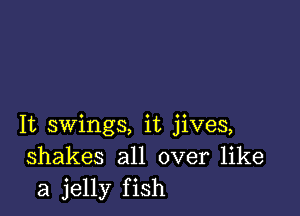 It swings, it jives,
shakes all over like
a jelly fish