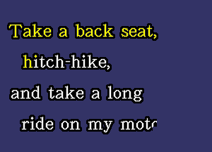 Take a back seat,
hitch-hike,

and take a long

ride on my motr