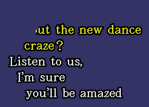 -ut the new dance
craze?

Listen to us,
Fm sure
y0u l1 be amazed