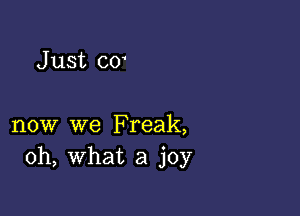 J ust co'

now we Freak,
oh, what a joy