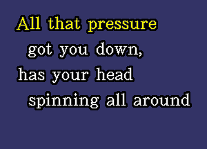 All that pressure

got you down,
has your head

spinning all around