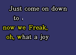 Just come on down
to u

now we Freak,

oh, what a joy