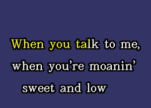 When you talk to me,

when you re moanin,

sweet and low