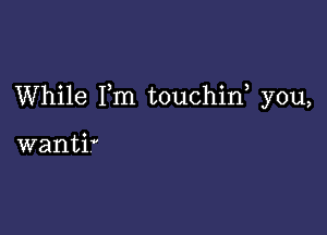 While I,m touchin, you,

wantiV