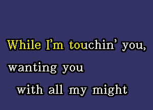 While I,m touchin, you,

wanting you

With all my might