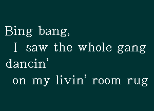 Bing bang,
I saw the whole gang

dancin,
on my livin room rug