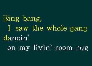 Bing bang,
I saw the whole gang

dancin,
on my livin room rug