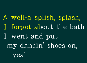 A well-a splish, splash,
I forgot about the bath

I went and put
my dancin, shoes on,
yeah