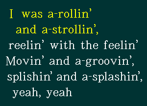 I was a-rollin,
and a-strollim
reelin, With the feelin,
Movin, and a-groovim
splishiK and a-splashin2
yeah, yeah