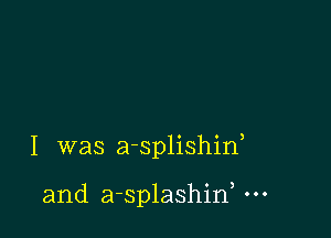 I was a-splishiw

and a-splashirf