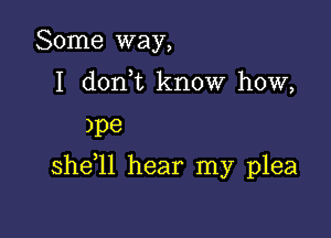 Some way,
I dorft know how,

)pe

she l1 hear my plea