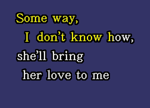 Some way,

I dorft know how,

she ll bring

her love to me