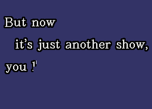 But now

ifs just another show,

you .