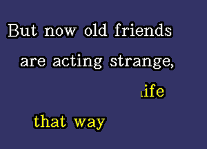 But now old friends
are acting strange,

Life

that way