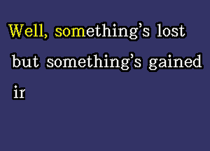 Well, somethings lost

but somethings gained

ir