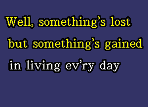 Well, somethings lost

but somethings gained

in living eV ry day