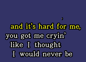 and ifs hard for me,

you got me cryid
like I thought
I would never be