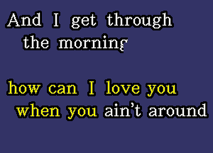 And I get through
the morning

how can I love you
When you ain t around