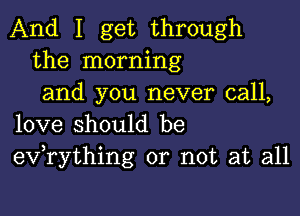 And I get through
the morning
and you never call,

love should be
eV rything or not at all